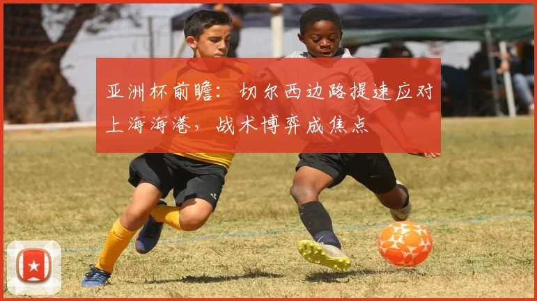 亚洲杯前瞻：切尔西边路提速应对上海海港，战术博弈成焦点 - 百度体育推荐