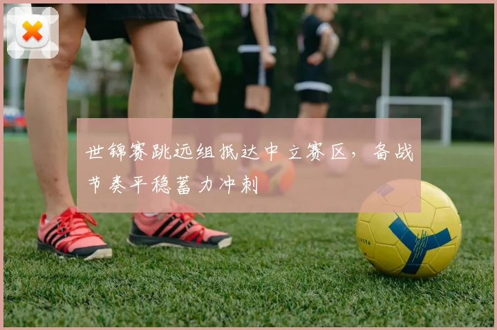世锦赛跳远组抵达中立赛区，备战节奏平稳蓄力冲刺 - 百度体育推荐