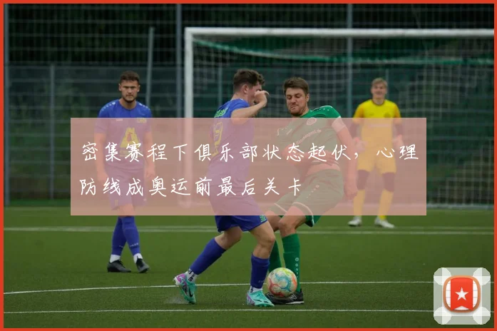 密集赛程下俱乐部状态起伏，心理防线成奥运前最后关卡 - 百度体育资讯