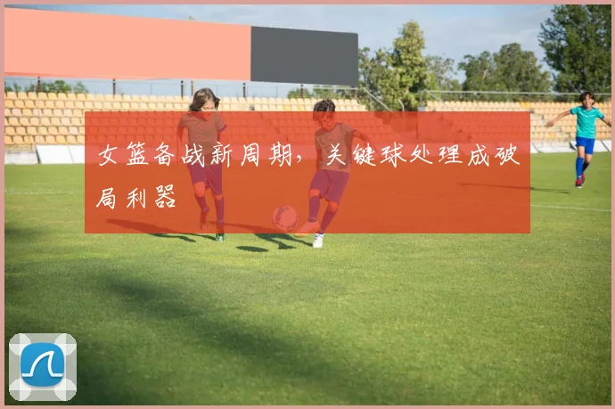 女篮备战新周期，关键球处理成破局利器 - 百度体育资讯