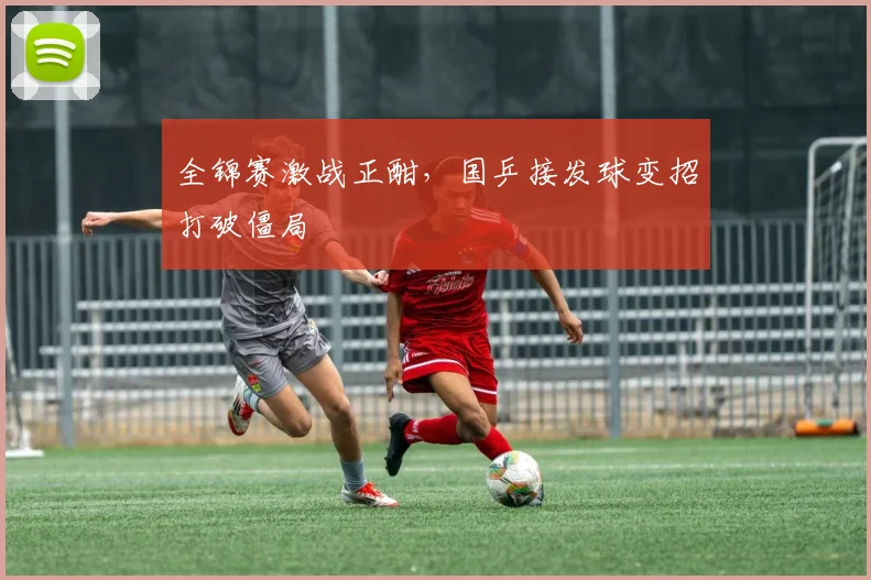 全锦赛激战正酣,国乒接发球变招打破僵局 - 百度体育推荐