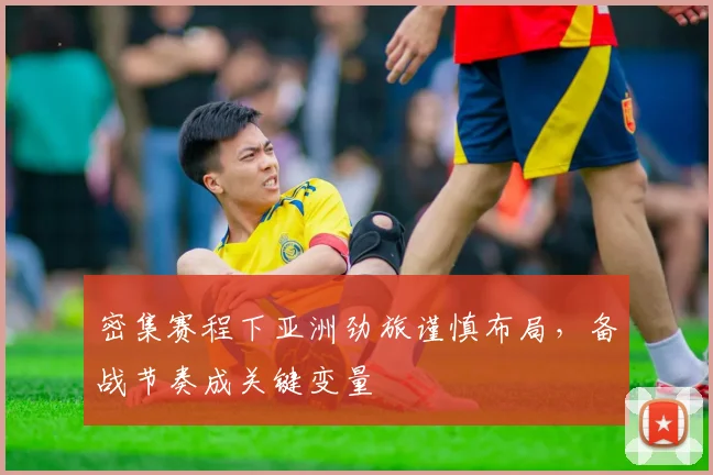 密集赛程下亚洲劲旅谨慎布局，备战节奏成关键变量 - 百度体育资讯