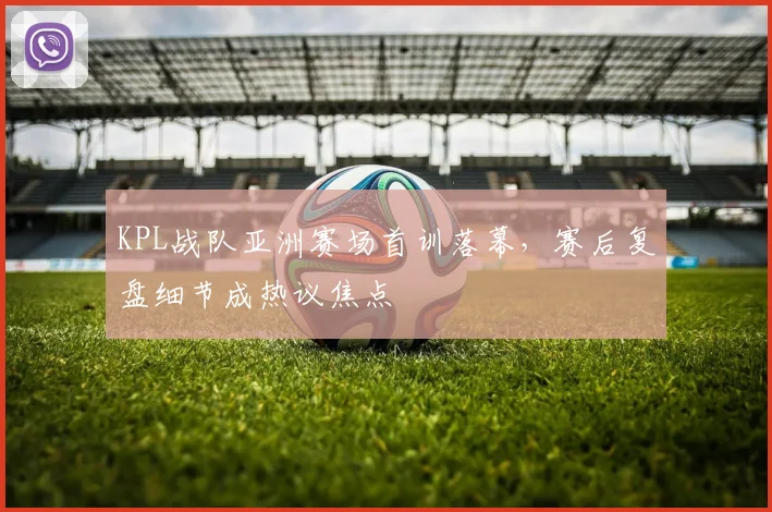 KPL战队亚洲赛场首训落幕，赛后复盘细节成热议焦点 - 百度体育精选