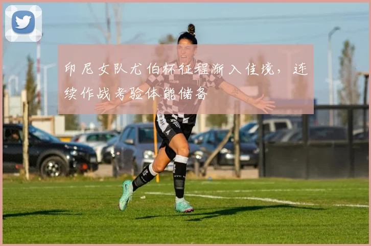 印尼女队尤伯杯征程渐入佳境，连续作战考验体能储备 - 百度体育推荐