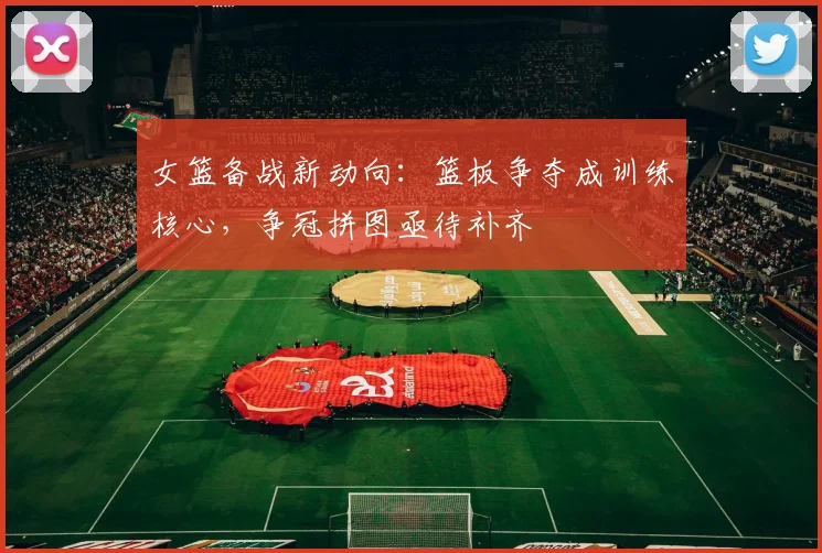 女篮备战新动向：篮板争夺成训练核心，争冠拼图亟待补齐 - 百度体育资讯