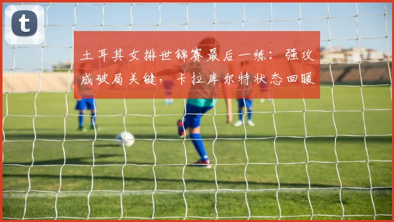 土耳其女排世锦赛最后一练：强攻成破局关键，卡拉库尔特状态回暖 - 百度体育精选