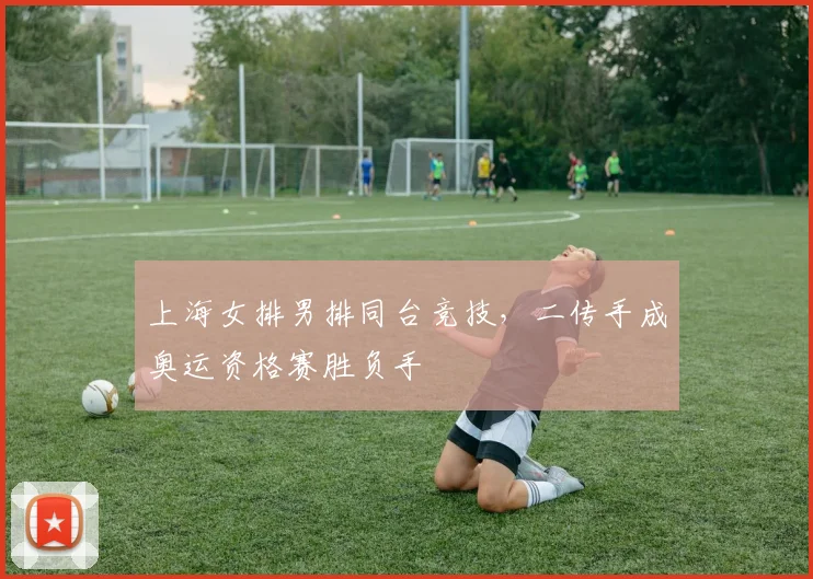 上海女排男排同台竞技，二传手成奥运资格赛胜负手 - 百度体育推荐