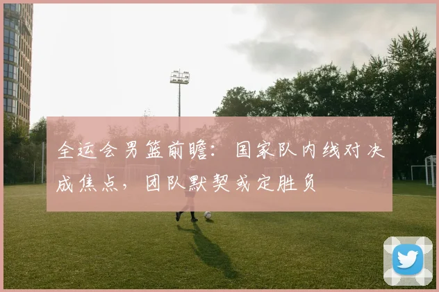 全运会男篮前瞻：国家队内线对决成焦点，团队默契或定胜负 - 百度体育推荐