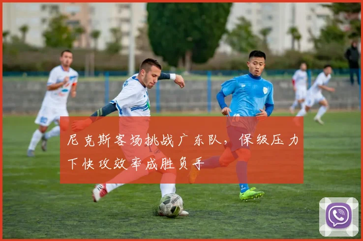 尼克斯客场挑战广东队，保级压力下快攻效率成胜负手 - 百度体育资讯