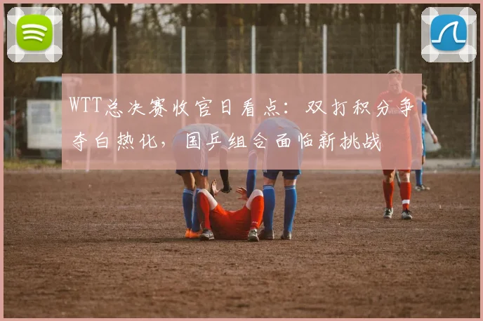 WTT总决赛收官日看点:双打积分争夺白热化,国乒组合面临新挑战 - 百度体育推荐