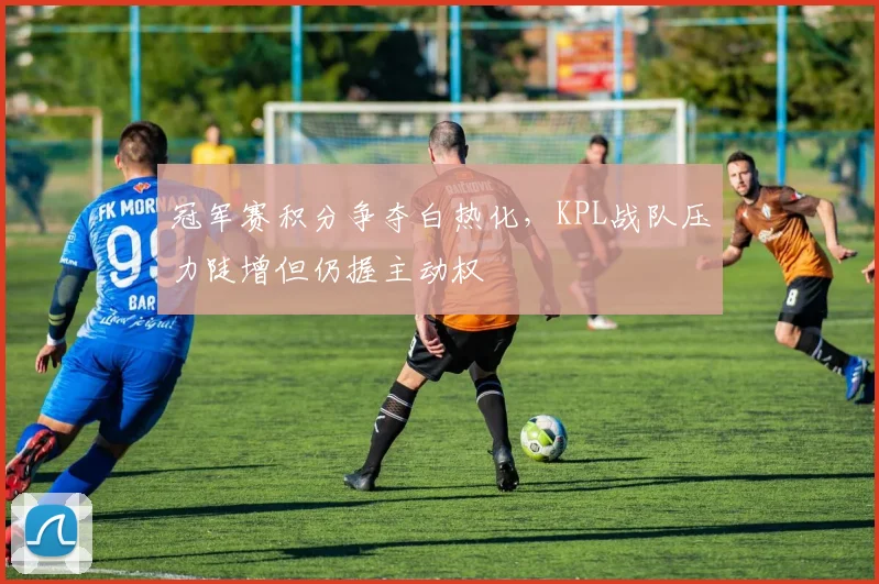 冠军赛积分争夺白热化,KPL战队压力陡增但仍握主动权 - 百度体育推荐