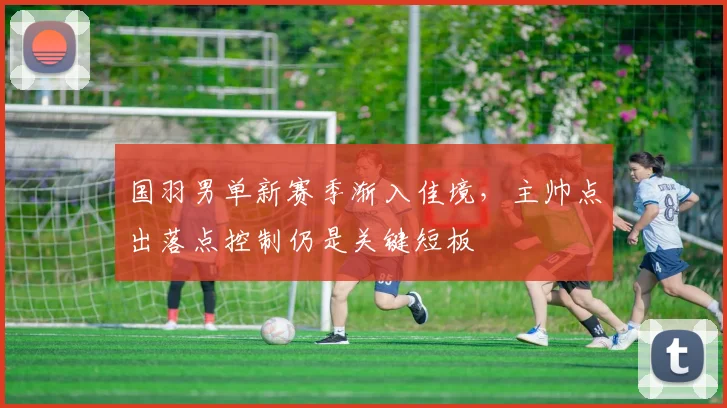 国羽男单新赛季渐入佳境，主帅点出落点控制仍是关键短板 - 百度体育推荐