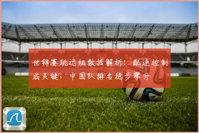 世锦赛跳远组数据解析：配速控制成关键，中国队排名稳步攀升 - 百度体育推荐