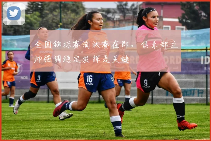 全国锦标赛淘汰赛在即，俱乐部主帅强调稳定发挥是关键 - 百度体育推荐