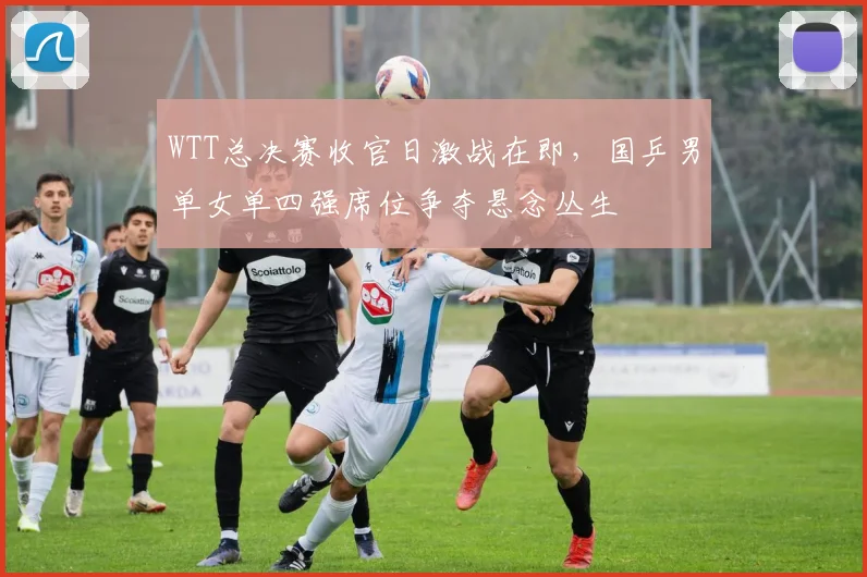 WTT总决赛收官日激战在即，国乒男单女单四强席位争夺悬念丛生 - 百度体育推荐
