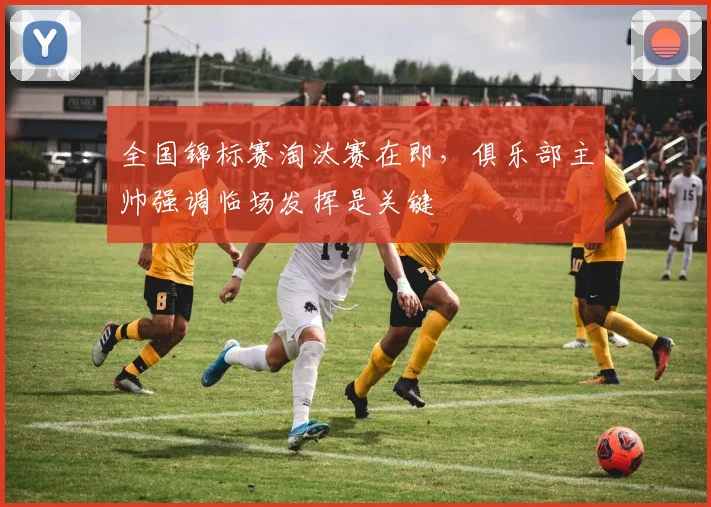 全国锦标赛淘汰赛在即，俱乐部主帅强调临场发挥是关键 - 百度体育推荐