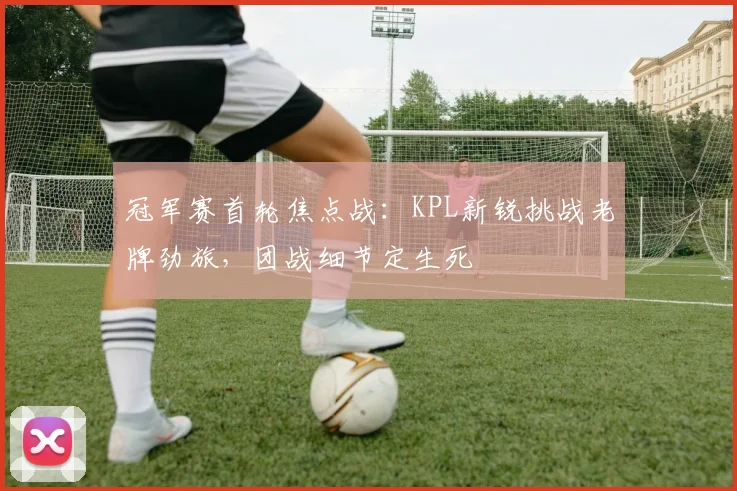 冠军赛首轮焦点战：KPL新锐挑战老牌劲旅，团战细节定生死 - 百度体育推荐