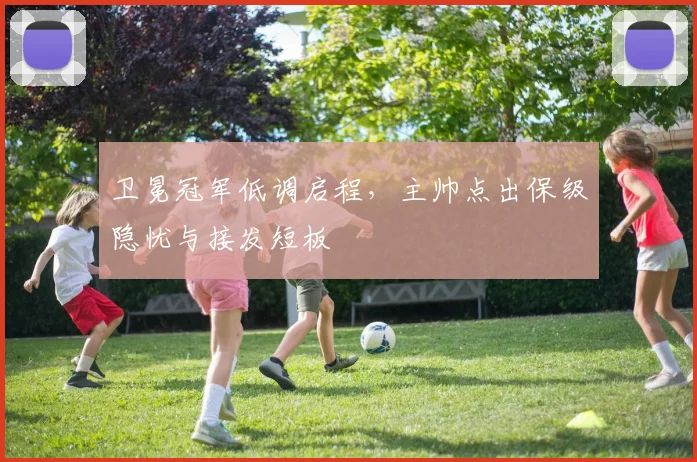 卫冕冠军低调启程,主帅点出保级隐忧与接发短板 - 百度体育推荐