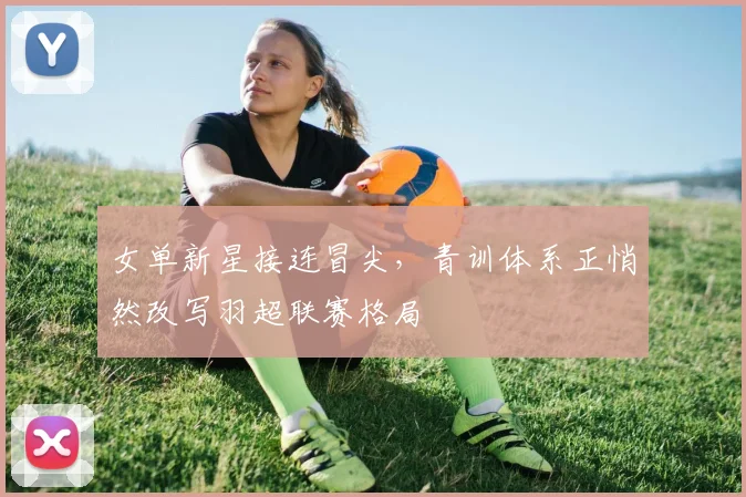 女单新星接连冒尖，青训体系正悄然改写羽超联赛格局 - 百度体育推荐