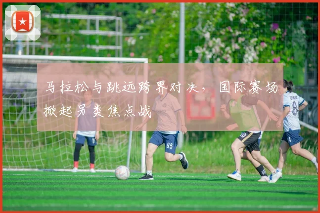马拉松与跳远跨界对决，国际赛场掀起另类焦点战 - 百度体育推荐
