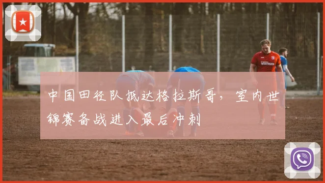 中国田径队抵达格拉斯哥，室内世锦赛备战进入最后冲刺 - 百度体育推荐