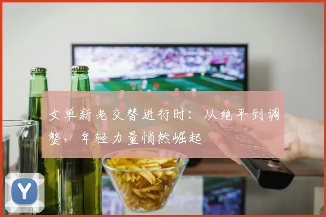 女单新老交替进行时：从绝平到调整，年轻力量悄然崛起 - 百度体育推荐