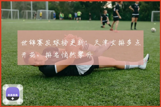 世锦赛发球榜更新：天津女排多点开花，排名悄然攀升 - 百度体育推荐