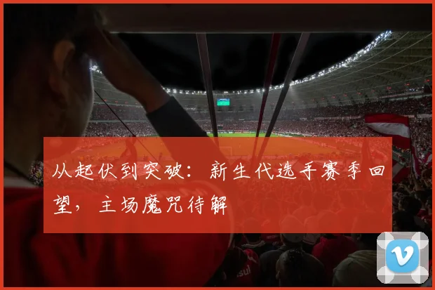 从起伏到突破:新生代选手赛季回望,主场魔咒待解 - 百度体育推荐