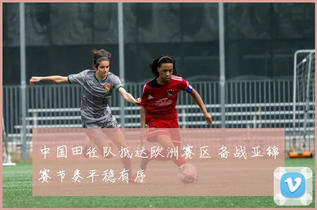中国田径队抵达欧洲赛区 备战亚锦赛节奏平稳有序 - 百度体育推荐
