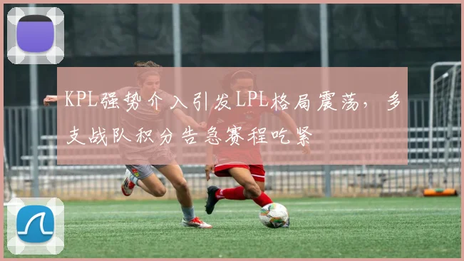 KPL强势介入引发LPL格局震荡，多支战队积分告急赛程吃紧 - 百度体育推荐